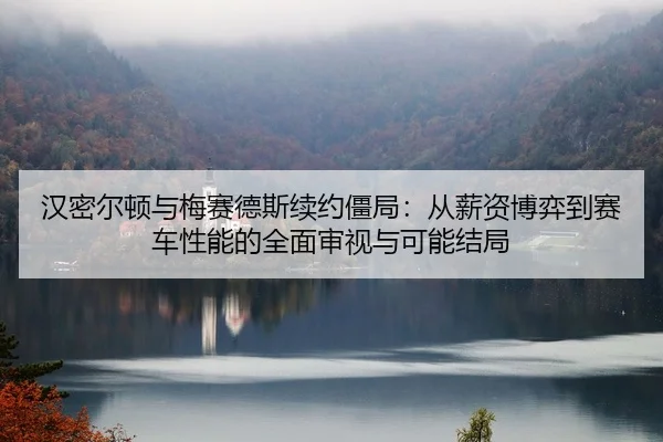 汉密尔顿与梅赛德斯续约僵局：从薪资博弈到赛车性能的全面审视与可能结局