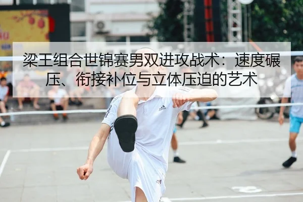 梁王组合世锦赛男双进攻战术：速度碾压、衔接补位与立体压迫的艺术