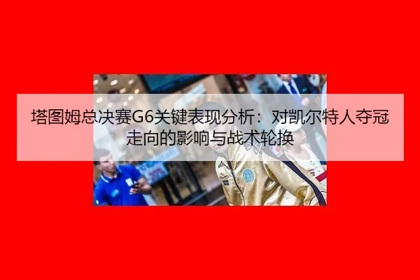 塔图姆总决赛G6关键表现分析：对凯尔特人夺冠走向的影响与战术轮换