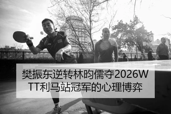 樊振东逆转林昀儒夺2026WTT利马站冠军的心理博弈